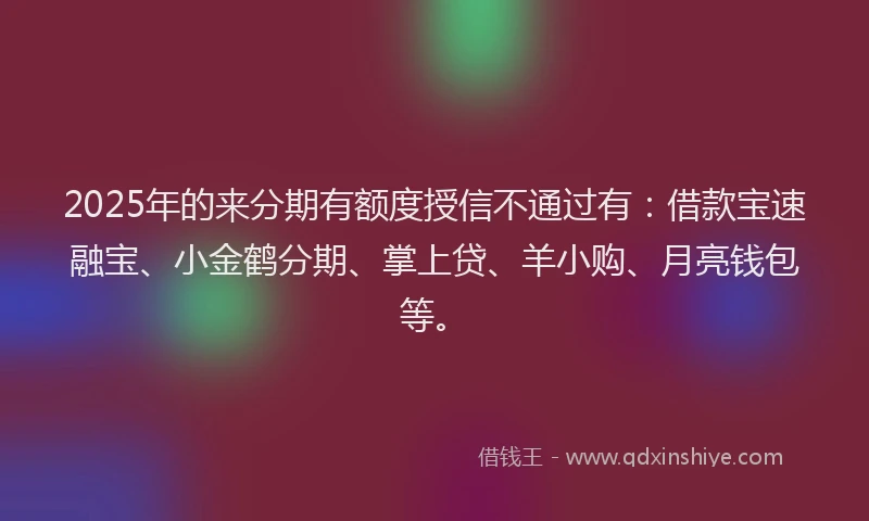2025年的来分期有额度授信不通过有：借款宝速融宝、小金鹤分期、掌上贷、羊小购、月亮钱包等。