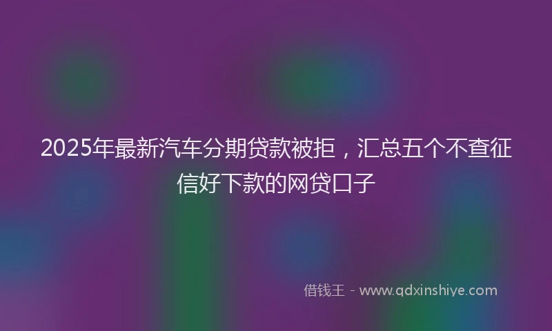 2025年最新汽车分期贷款被拒，汇总五个不查征信好下款的网贷口子