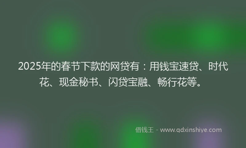 2025年的春节下款的网贷有：用钱宝速贷、时代花、现金秘书、闪贷宝融、畅行花等。