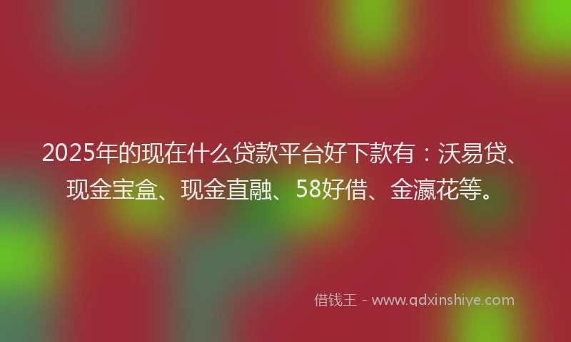 2025年的现在什么贷款平台好下款有：沃易贷、现金宝盒、现金直融、58好借、金瀛花等。