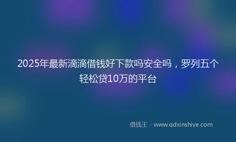 2025年最新滴滴借钱好下款吗安全吗，罗列五个轻松贷10万的平台