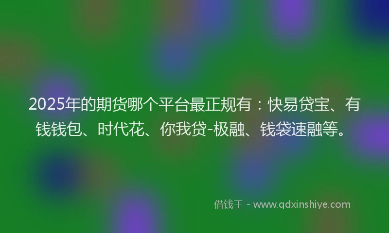 2025年的期货哪个平台最正规有：快易贷宝、有钱钱包、时代花、你我贷-极融、钱袋速融等。
