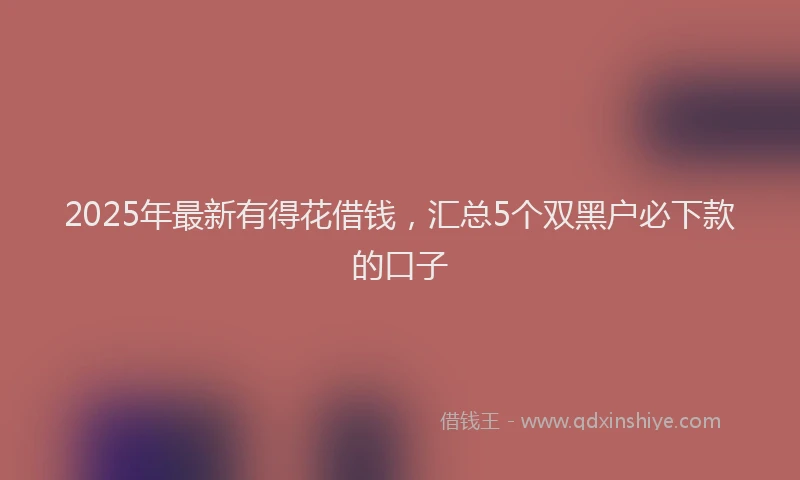 2025年最新有得花借钱，汇总5个双黑户必下款的口子
