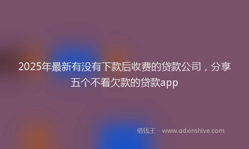 2025年最新有没有下款后收费的贷款公司，分享五个不看欠款的贷款app
