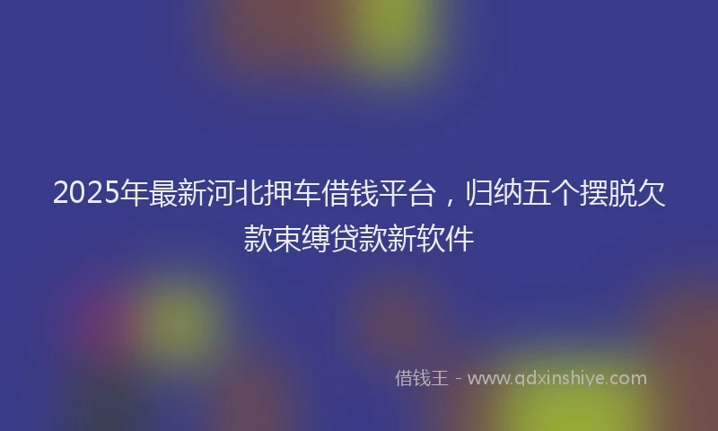 2025年最新河北押车借钱平台，归纳五个摆脱欠款束缚贷款新软件