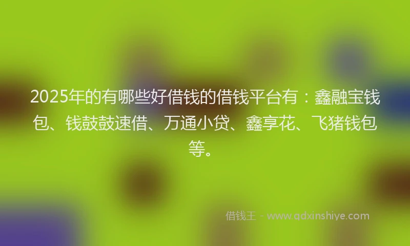 2025年的有哪些好借钱的借钱平台有：鑫融宝钱包、钱鼓鼓速借、万通小贷、鑫享花、飞猪钱包等。