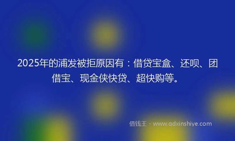 2025年的浦发被拒原因有：借贷宝盒、还呗、团借宝、现金侠快贷、超快购等。