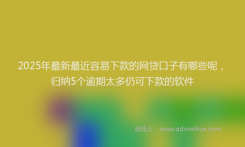2025年最新最近容易下款的网贷口子有哪些呢，归纳5个逾期太多仍可下款的软件