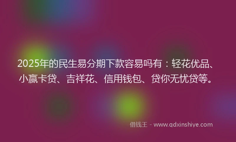2025年的民生易分期下款容易吗有：轻花优品、小赢卡贷、吉祥花、信用钱包、贷你无忧贷等。