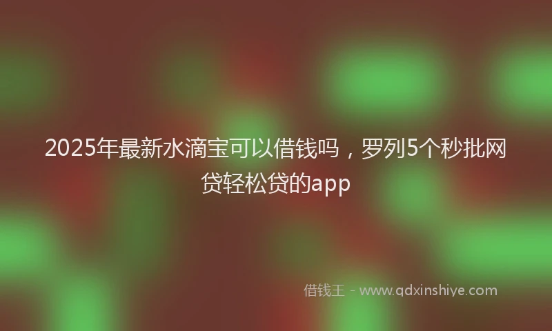 2025年最新水滴宝可以借钱吗，罗列5个秒批网贷轻松贷的app