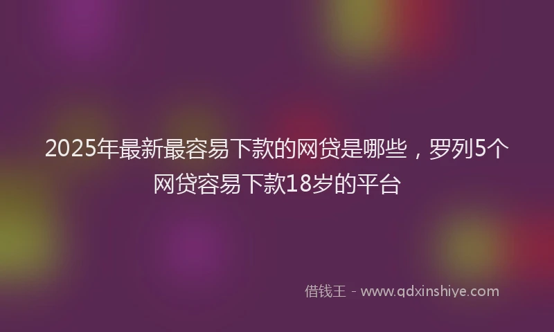 2025年最新最容易下款的网贷是哪些，罗列5个网贷容易下款18岁的平台