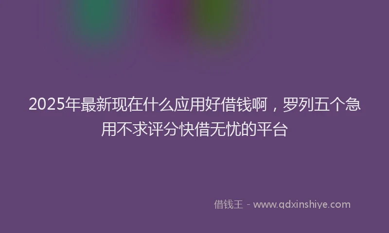 2025年最新现在什么应用好借钱啊，罗列五个急用不求评分快借无忧的平台