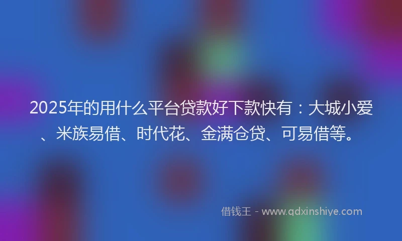 2025年的用什么平台贷款好下款快有：大城小爱、米族易借、时代花、金满仓贷、可易借等。