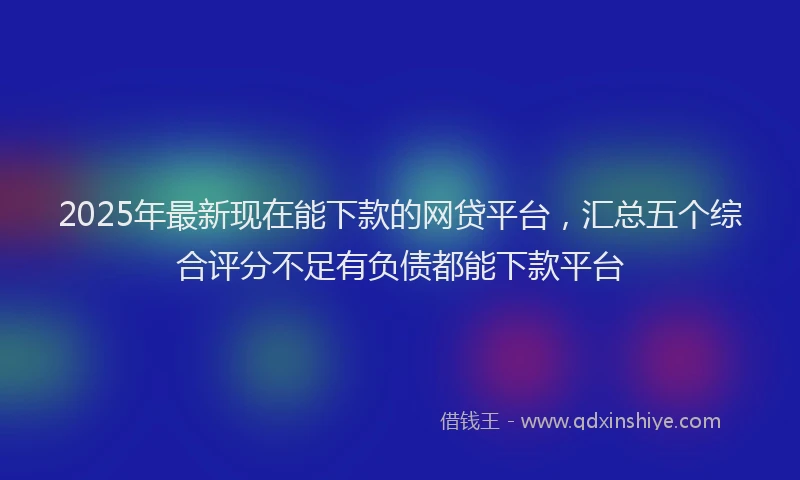 2025年最新现在能下款的网贷平台，汇总五个综合评分不足有负债都能下款平台