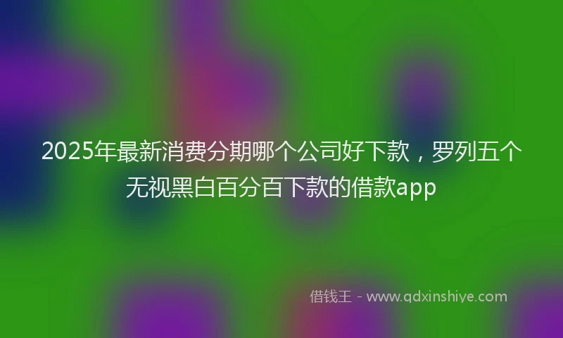 2025年最新消费分期哪个公司好下款，罗列五个无视黑白百分百下款的借款app