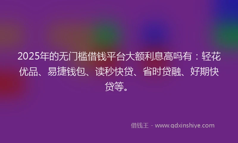 2025年的无门槛借钱平台大额利息高吗有：轻花优品、易捷钱包、读秒快贷、省时贷融、好期快贷等。