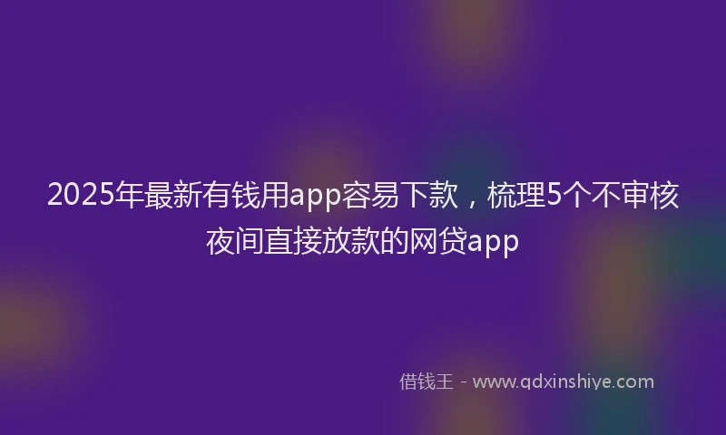 2025年最新有钱用app容易下款，梳理5个不审核夜间直接放款的网贷app