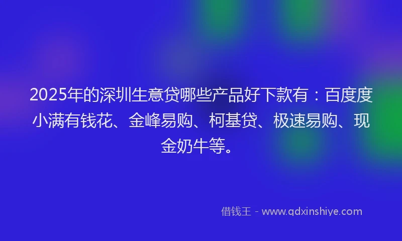 2025年的深圳生意贷哪些产品好下款有：百度度小满有钱花、金峰易购、柯基贷、极速易购、现金奶牛等。