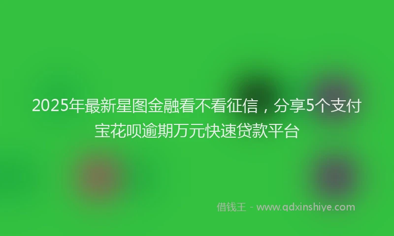 2025年最新星图金融看不看征信，分享5个支付宝花呗逾期万元快速贷款平台