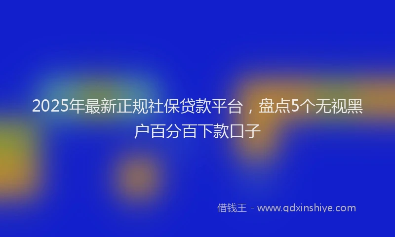2025年最新正规社保贷款平台，盘点5个无视黑户百分百下款口子