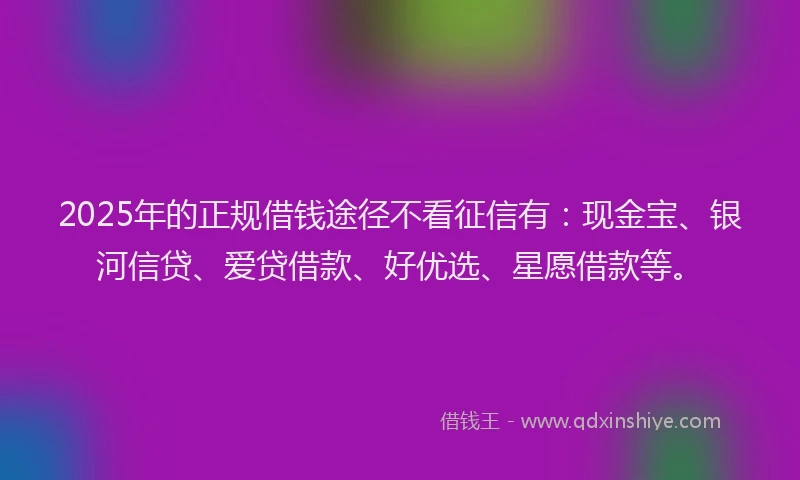 2025年的正规借钱途径不看征信有：现金宝、银河信贷、爱贷借款、好优选、星愿借款等。