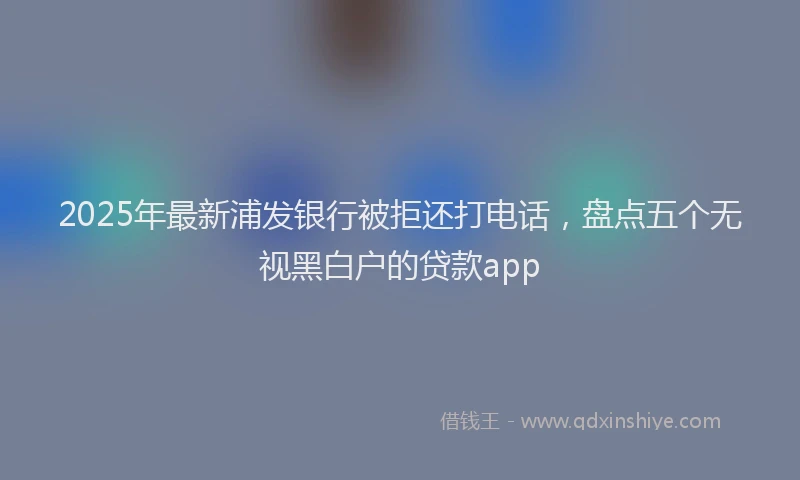 2025年最新浦发银行被拒还打电话，盘点五个无视黑白户的贷款app