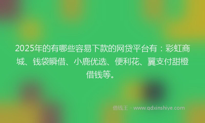 2025年的有哪些容易下款的网贷平台有：彩虹商城、钱袋瞬借、小鹿优选、便利花、翼支付甜橙借钱等。