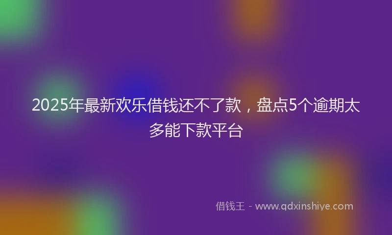 2025年最新欢乐借钱还不了款，盘点5个逾期太多能下款平台