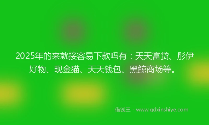 2025年的来就接容易下款吗有：天天富贷、彤伊好物、现金猫、天天钱包、黑鲸商场等。
