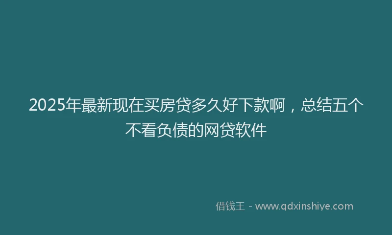 2025年最新现在买房贷多久好下款啊，总结五个不看负债的网贷软件