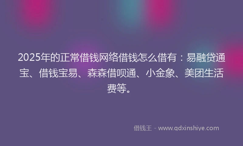 2025年的正常借钱网络借钱怎么借有：易融贷通宝、借钱宝易、森森借呗通、小金象、美团生活费等。