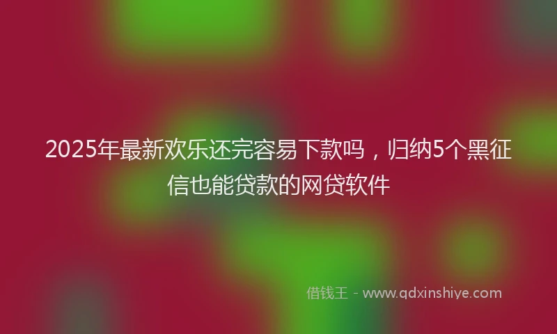 2025年最新欢乐还完容易下款吗，归纳5个黑征信也能贷款的网贷软件