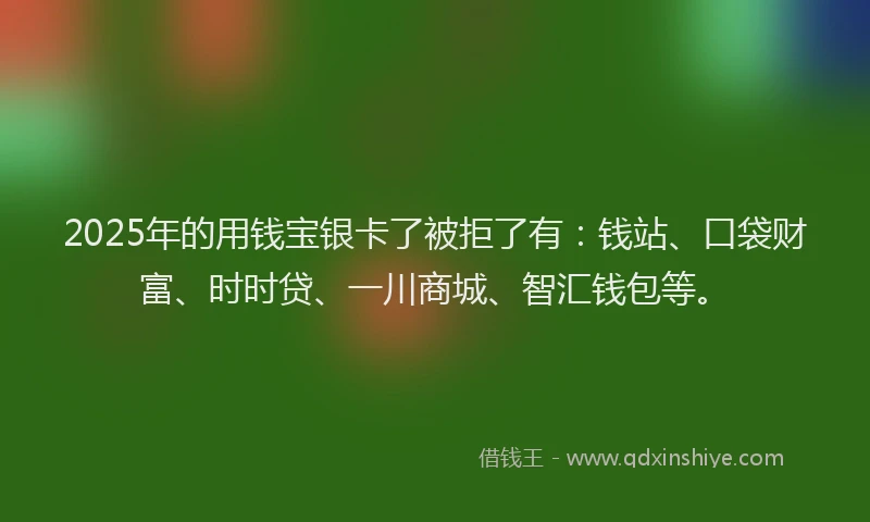 2025年的用钱宝银卡了被拒了有：钱站、口袋财富、时时贷、一川商城、智汇钱包等。
