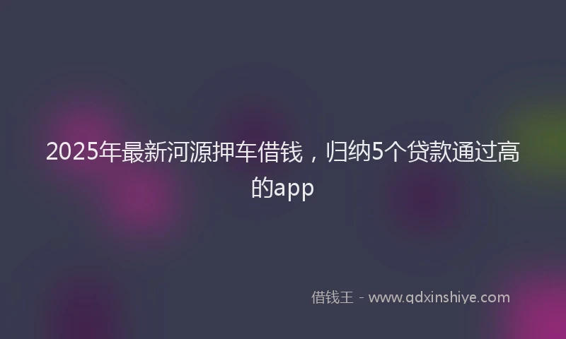 2025年最新河源押车借钱，归纳5个贷款通过高的app