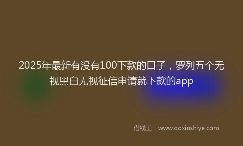 2025年最新有没有100下款的口子，罗列五个无视黑白无视征信申请就下款的app