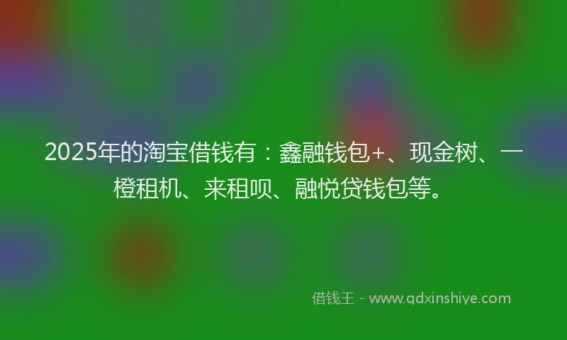 2025年的淘宝借钱有：鑫融钱包+、现金树、一橙租机、来租呗、融悦贷钱包等。