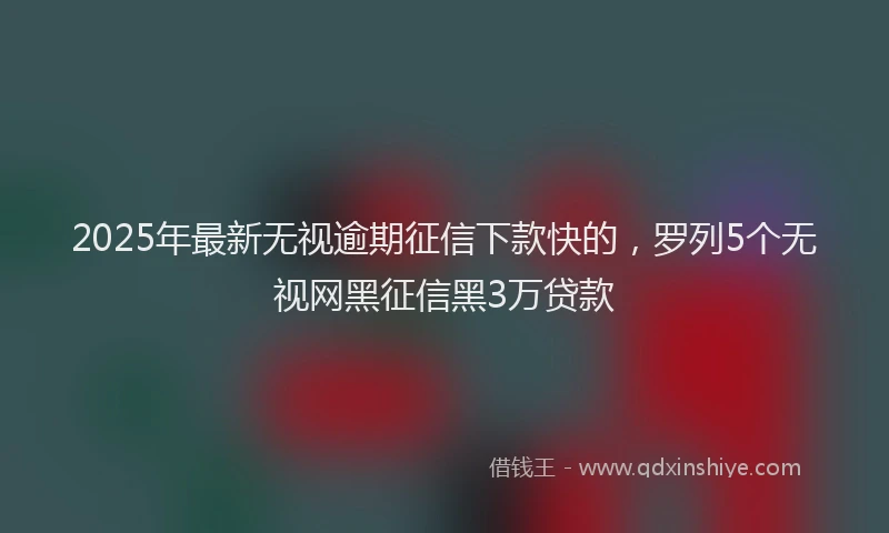 2025年最新无视逾期征信下款快的，罗列5个无视网黑征信黑3万贷款