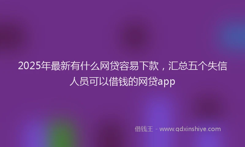 2025年最新有什么网贷容易下款，汇总五个失信人员可以借钱的网贷app
