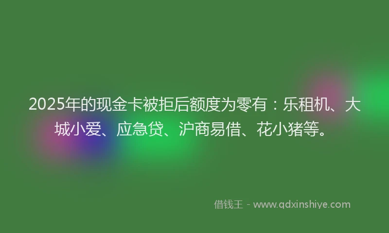 2025年的现金卡被拒后额度为零有：乐租机、大城小爱、应急贷、沪商易借、花小猪等。