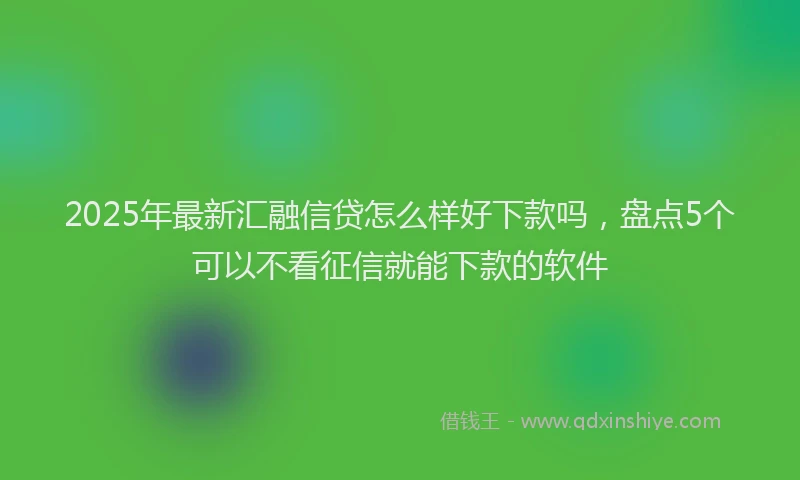2025年最新汇融信贷怎么样好下款吗，盘点5个可以不看征信就能下款的软件