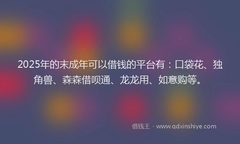 2025年的末成年可以借钱的平台有：口袋花、独角兽、森森借呗通、龙龙用、如意购等。