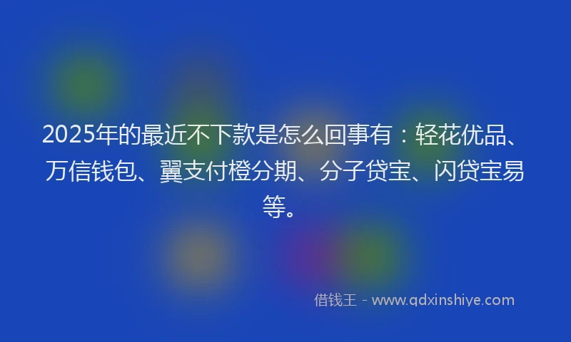 2025年的最近不下款是怎么回事有：轻花优品、万信钱包、翼支付橙分期、分子贷宝、闪贷宝易等。
