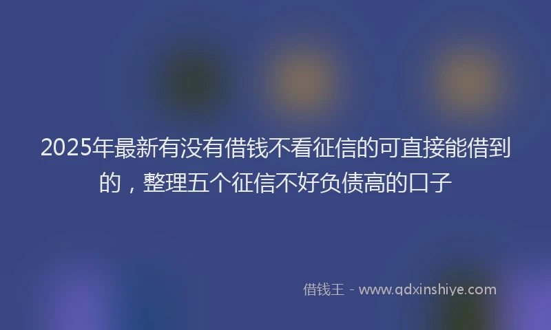 2025年最新有没有借钱不看征信的可直接能借到的，整理五个征信不好负债高的口子
