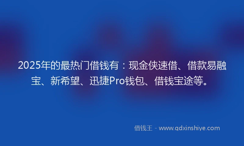 2025年的最热门借钱有：现金侠速借、借款易融宝、新希望、迅捷Pro钱包、借钱宝途等。