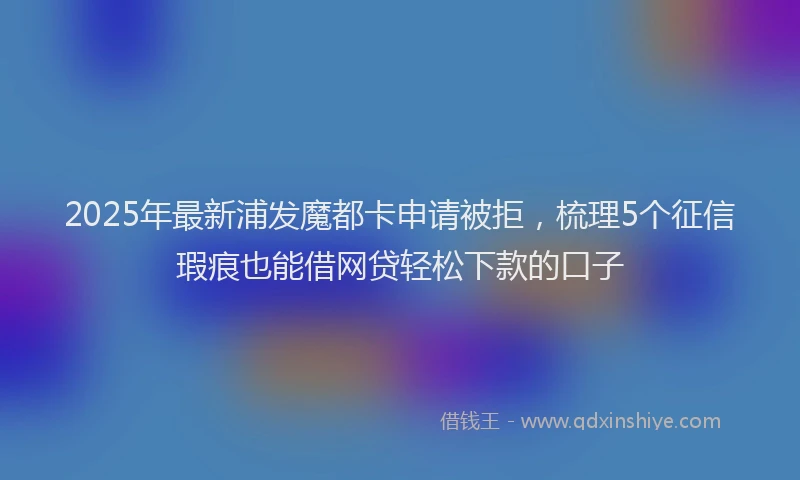 2025年最新浦发魔都卡申请被拒，梳理5个征信瑕疵也能借网贷轻松下款的口子
