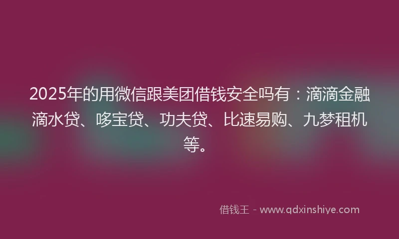 2025年的用微信跟美团借钱安全吗有：滴滴金融滴水贷、哆宝贷、功夫贷、比速易购、九梦租机等。