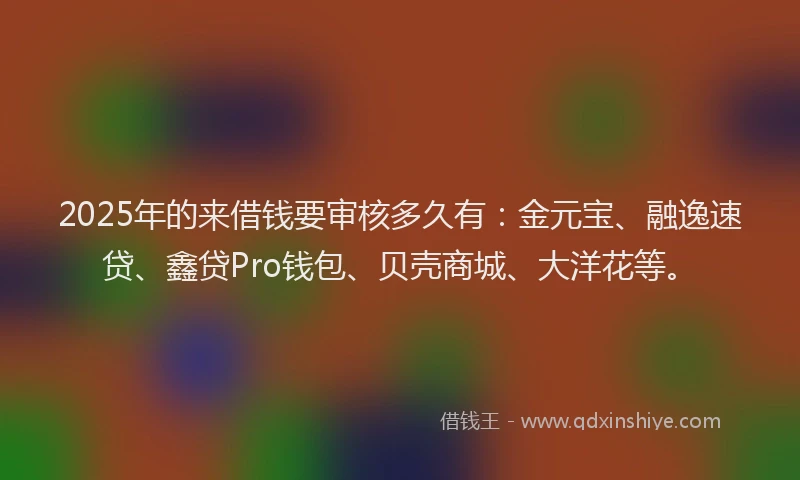 2025年的来借钱要审核多久有：金元宝、融逸速贷、鑫贷Pro钱包、贝壳商城、大洋花等。