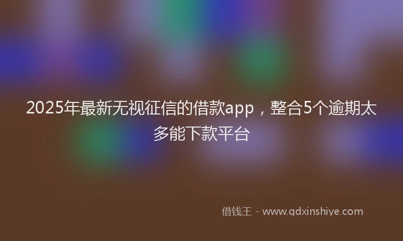 2025年最新无视征信的借款app，整合5个逾期太多能下款平台