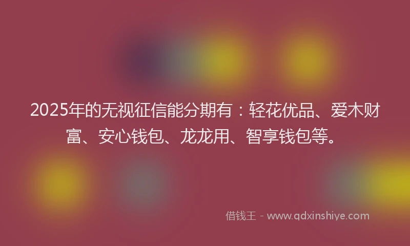 2025年的无视征信能分期有：轻花优品、爱木财富、安心钱包、龙龙用、智享钱包等。