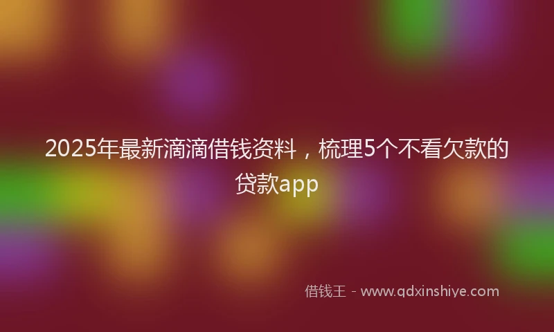 2025年最新滴滴借钱资料，梳理5个不看欠款的贷款app
